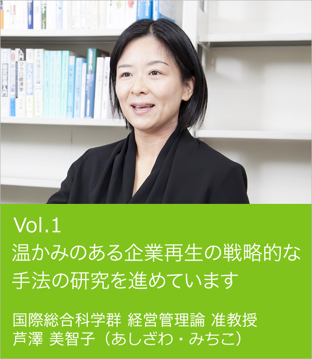 vol.1 温かみのある企業再生の戦略的な手法の研究を進めています 国際総合科学群経営管理論 准教授 芦澤 美智子（あしざわ・みちこ）