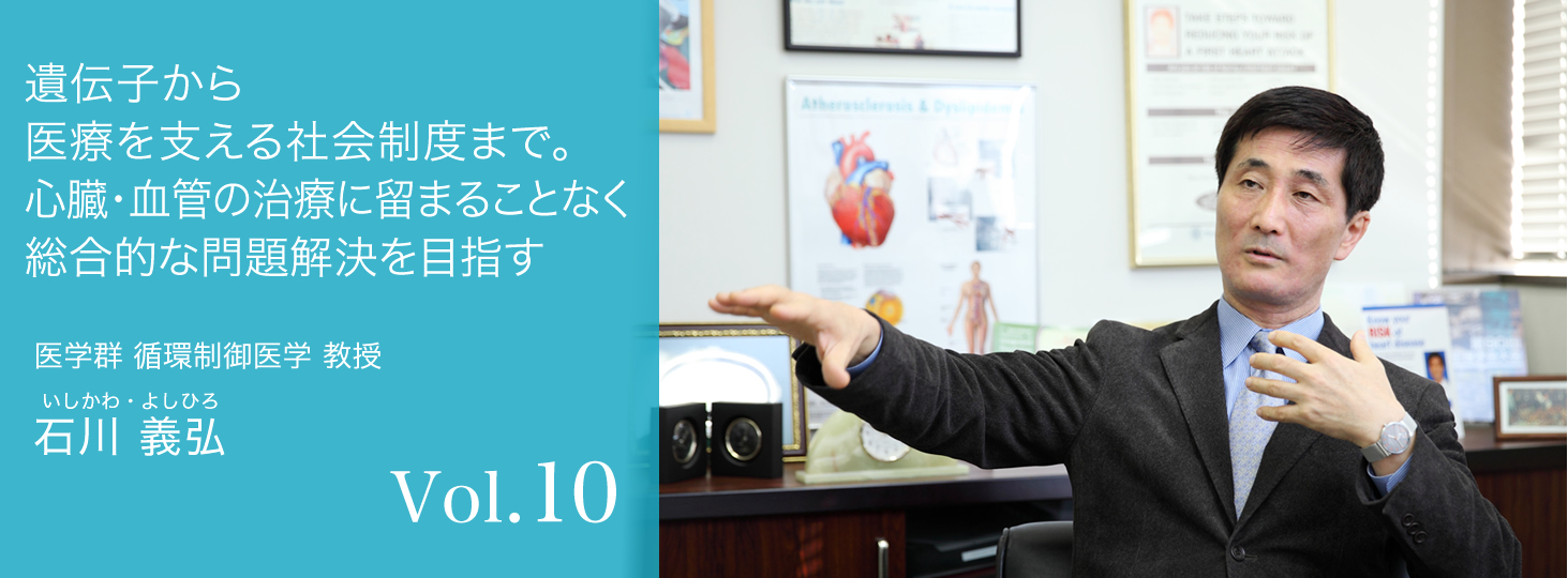 vol.10 遺伝子から医療を支える社会制度まで。心臓・血管の治療に留まることなく総合的な問題解決を目指す 医学群 循環制御医学 教授 石川 義弘