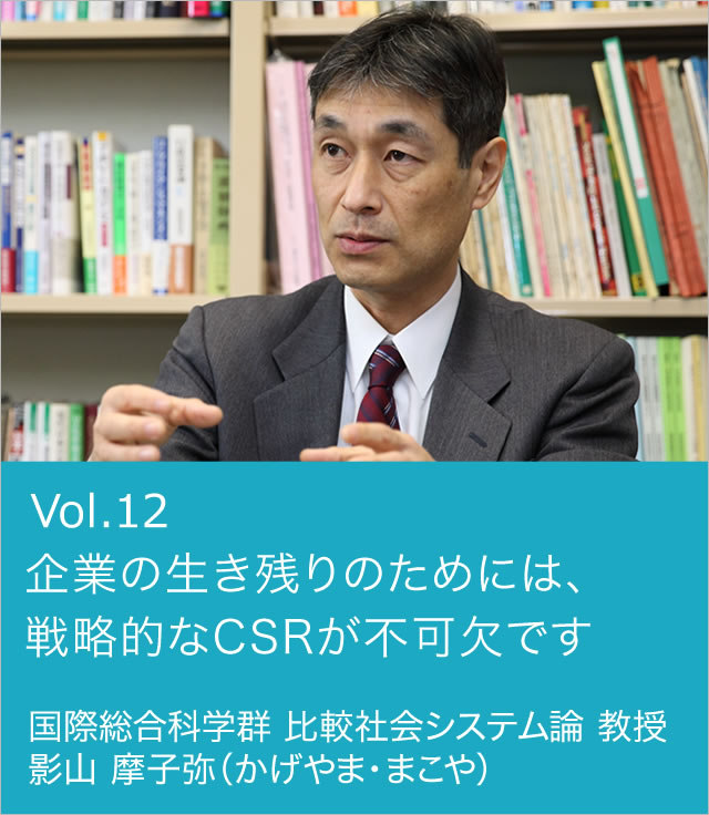 vol.12 企業の生き残りのためには、戦略的なCSRが不可欠です 国際総合科学群 比較社会システム論 教授 影山 摩子弥（かげやま・まこや）