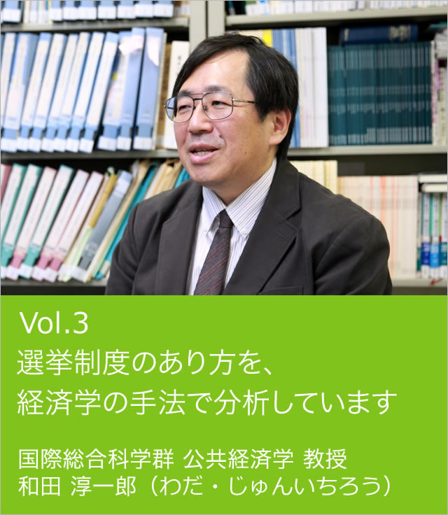 vol.3 選挙制度のあり方を、経済学の手法で分析しています。 国際総合科学群 公共経済学 教授 和田 淳一郎（わだ・じゅんいちろう）