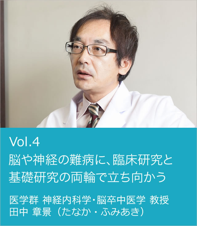 vol.4 脳や神経の難病に、臨床研究と基礎研究の両輪で立ち向かう。 医学群 神経内科学・脳卒中医学 教授 田中 章景（たなか・ふみあき）