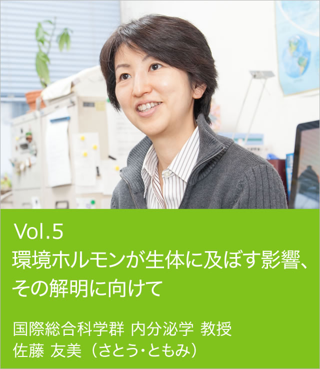 vol.5 環境ホルモンが生体に及ぼす影響、その解明に向けて 国際総合科学群 内分泌学 教授 佐藤 友美（さとう・ともみ）