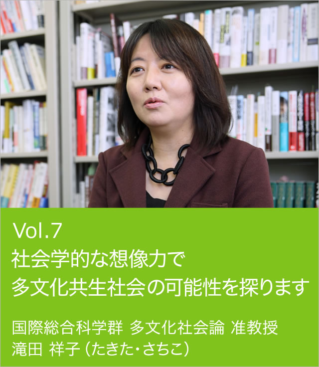 vol.7 社会学的な想像力で多文化共生社会の可能性を探ります
 国際総合科学群 多文化社会論 准教授 滝田 祥子（たきた・さちこ）