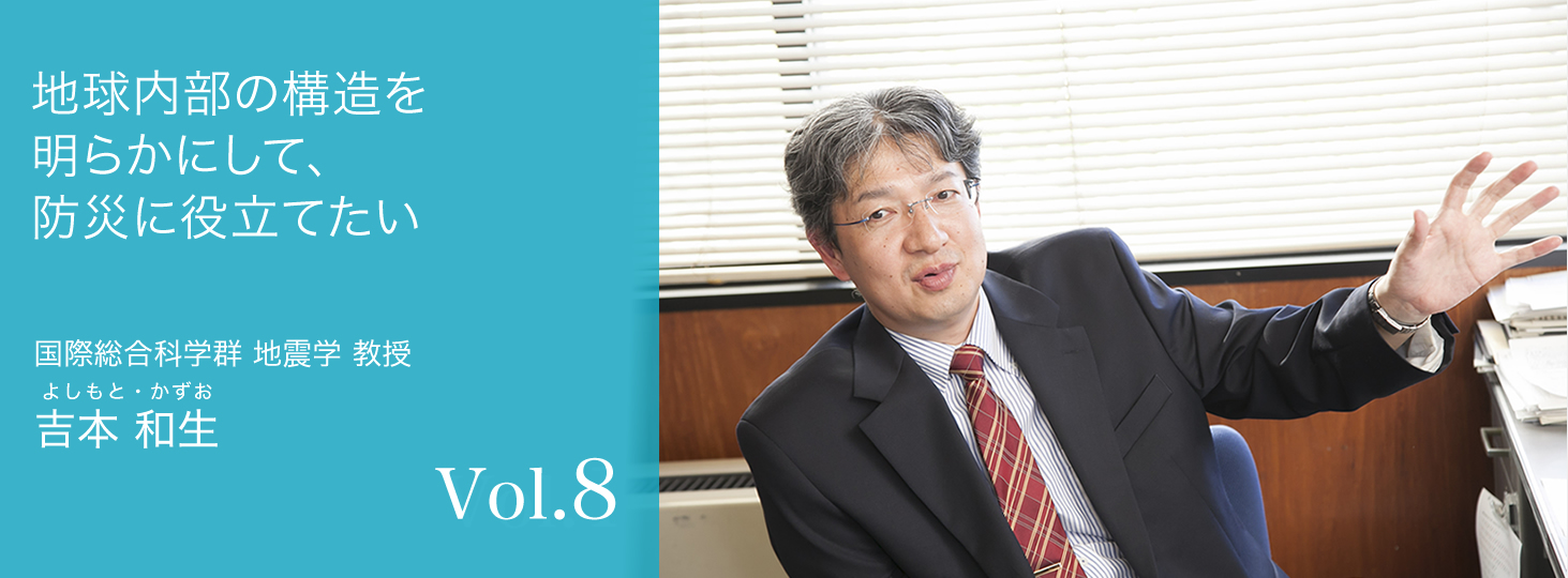 vol.8 地球内部の構造を明らかにして、防災に役立てたい 国際総合科学群 地震学 教授 吉本 和生（よしもと・かずお）