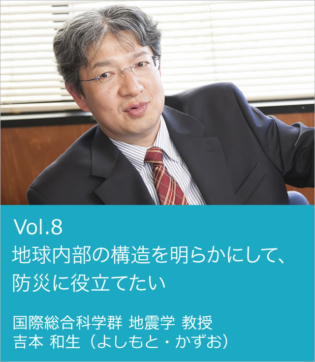 vol.8 地球内部の構造を明らかにして、防災に役立てたい 国際総合科学群 地震学 教授 吉本 和生（よしもと・かずお）