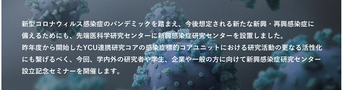 新型コロナウィルス感染症のパンデミックを踏まえ、今後想定される新たな新興・再興感染症に備えるためにも、先端医科学研究センターに新興感染症研究センターを設置しました。  昨年度から開始したYCU連携研究コアの感染症標的コアユニットにおける研究活動の更なる活性化にも繋げるべく、今回、学内外の研究者や学生、企業や一般の方に向けて新興感染症研究センター設立記念セミナーを開催します。